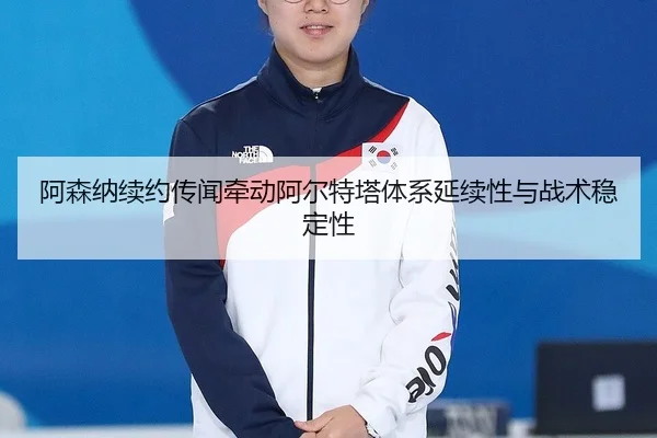 阿森纳续约传闻牵动阿尔特塔体系延续性与战术稳定性